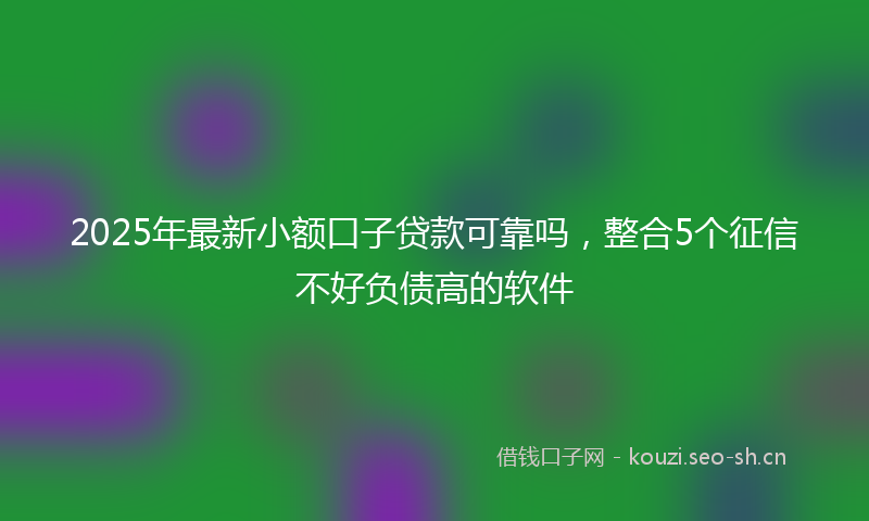2025年最新小额口子贷款可靠吗，整合5个征信不好负债高的软件