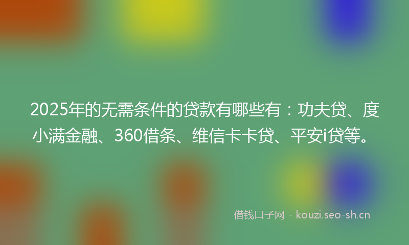 2025年的无需条件的贷款有哪些有：功夫贷、度小满金融、360借条、维信卡卡贷、平安i贷等。