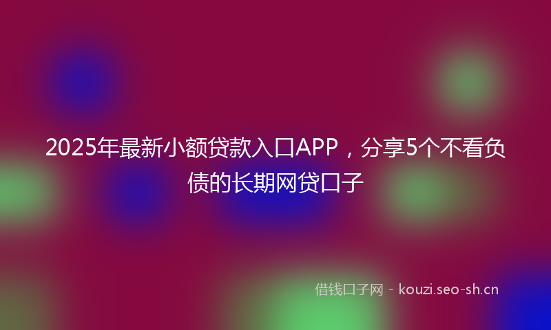 2025年最新小额贷款入口APP，分享5个不看负债的长期网贷口子