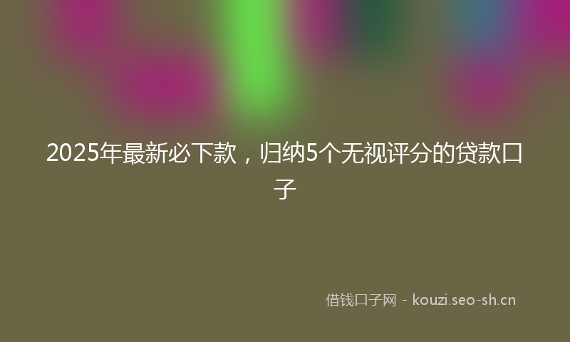 2025年最新必下款，归纳5个无视评分的贷款口子