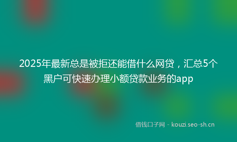 2025年最新总是被拒还能借什么网贷，汇总5个黑户可快速办理小额贷款业务的app