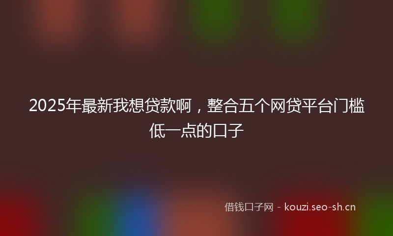 2025年最新我想贷款啊，整合五个网贷平台门槛低一点的口子