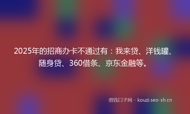 2025年的招商办卡不通过有：我来贷、洋钱罐、随身贷、360借条、京东金融等。
