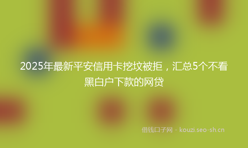 2025年最新平安信用卡挖坟被拒,汇总5个不看黑白户下款的网贷
