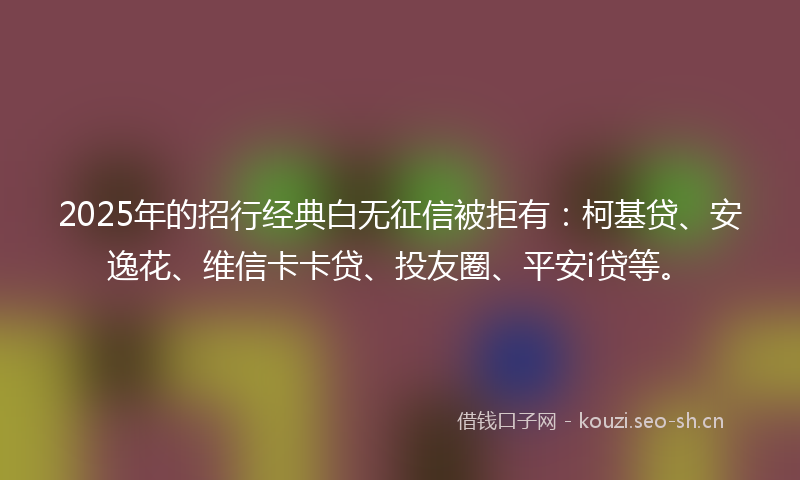 2025年的招行经典白无征信被拒有：柯基贷、安逸花、维信卡卡贷、投友圈、平安i贷等。