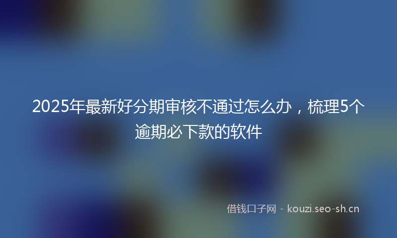 2025年最新好分期审核不通过怎么办，梳理5个逾期必下款的软件