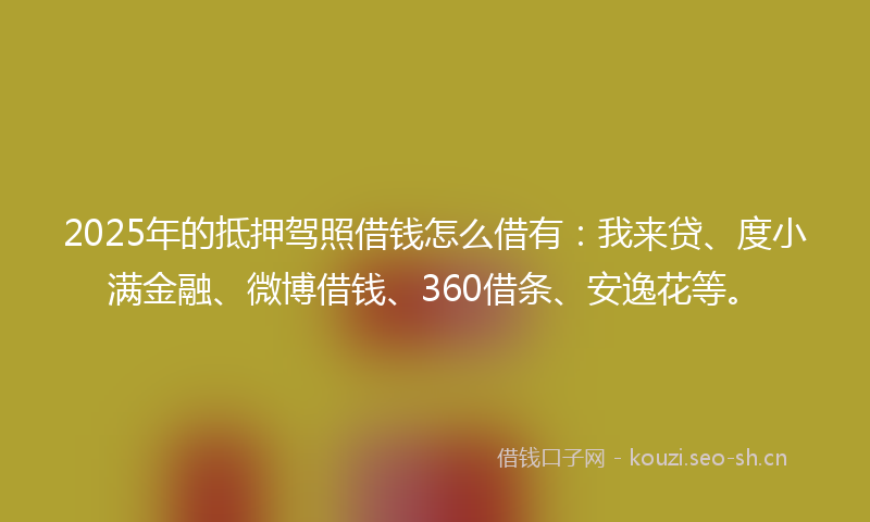 2025年的抵押驾照借钱怎么借有：我来贷、度小满金融、微博借钱、360借条、安逸花等。