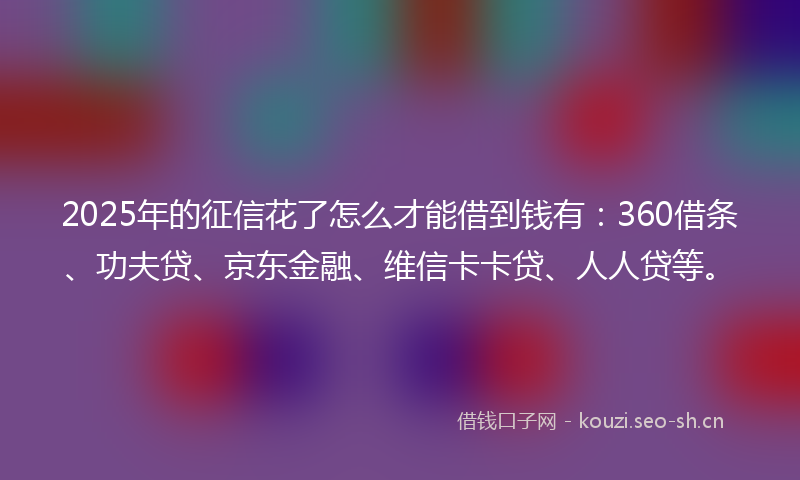2025年的征信花了怎么才能借到钱有：360借条、功夫贷、京东金融、维信卡卡贷、人人贷等。