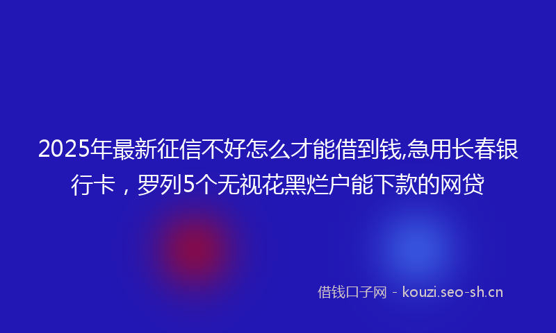 2025年最新征信不好怎么才能借到钱,急用长春银行卡，罗列5个无视花黑烂户能下款的网贷