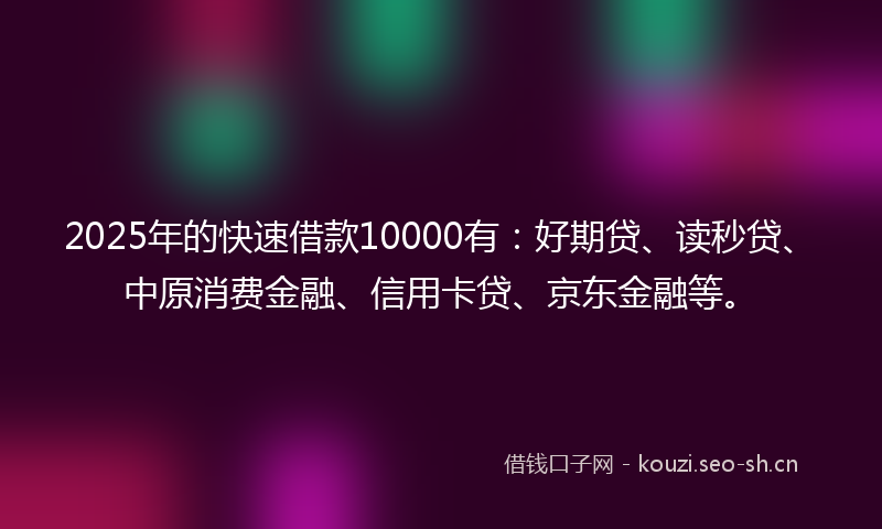 2025年的快速借款10000有：好期贷、读秒贷、中原消费金融、信用卡贷、京东金融等。