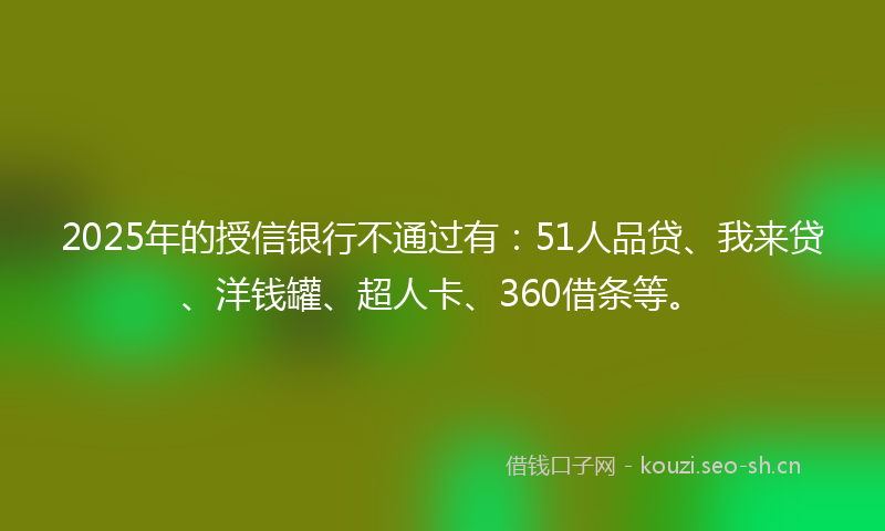 2025年的授信银行不通过有：51人品贷、我来贷、洋钱罐、超人卡、360借条等。