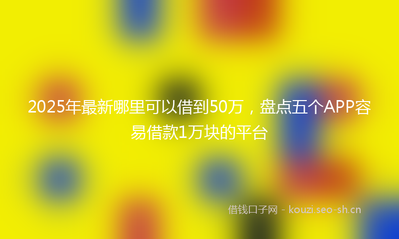 2025年最新哪里可以借到50万，盘点五个APP容易借款1万块的平台