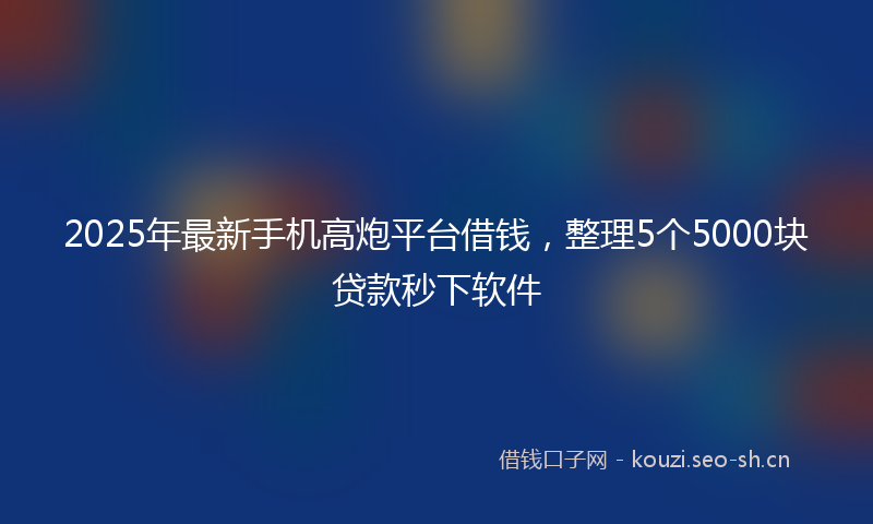 2025年最新手机高炮平台借钱，整理5个5000块贷款秒下软件