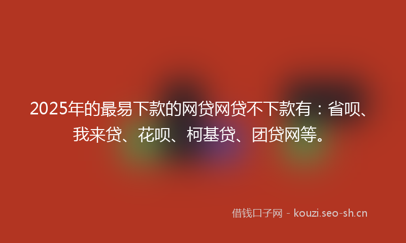 2025年的最易下款的网贷网贷不下款有：省呗、我来贷、花呗、柯基贷、团贷网等。