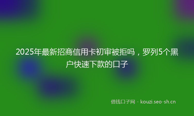 2025年最新招商信用卡初审被拒吗，罗列5个黑户快速下款的口子