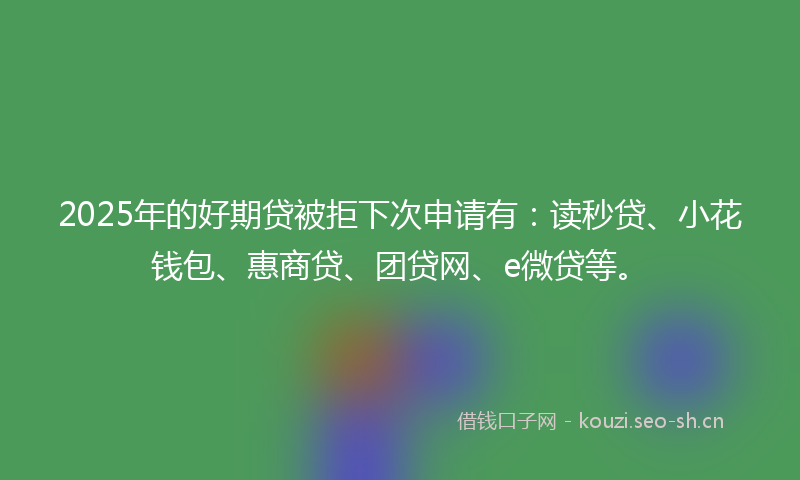 2025年的好期贷被拒下次申请有：读秒贷、小花钱包、惠商贷、团贷网、e微贷等。