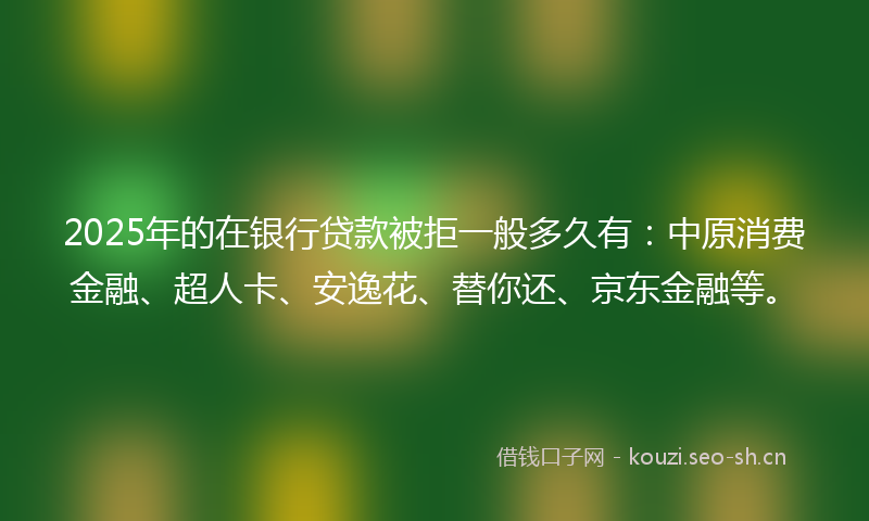 2025年的在银行贷款被拒一般多久有：中原消费金融、超人卡、安逸花、替你还、京东金融等。