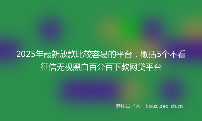 2025年最新放款比较容易的平台，概括5个不看征信无视黑白百分百下款网贷平台