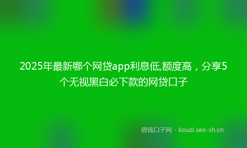 2025年最新哪个网贷app利息低,额度高，分享5个无视黑白必下款的网贷口子