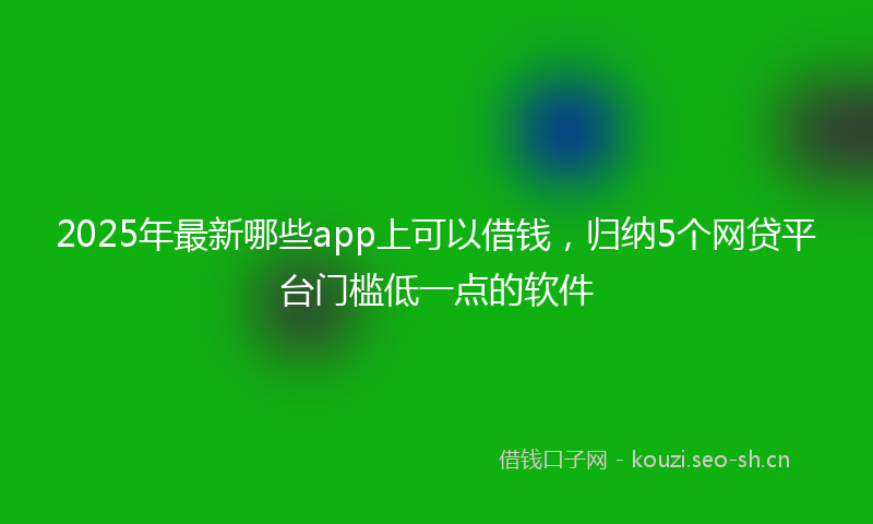 2025年最新哪些app上可以借钱，归纳5个网贷平台门槛低一点的软件