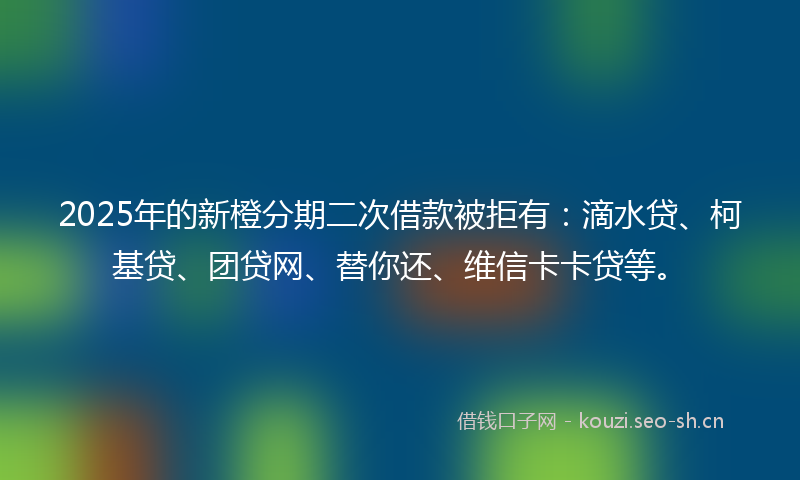 2025年的新橙分期二次借款被拒有：滴水贷、柯基贷、团贷网、替你还、维信卡卡贷等。