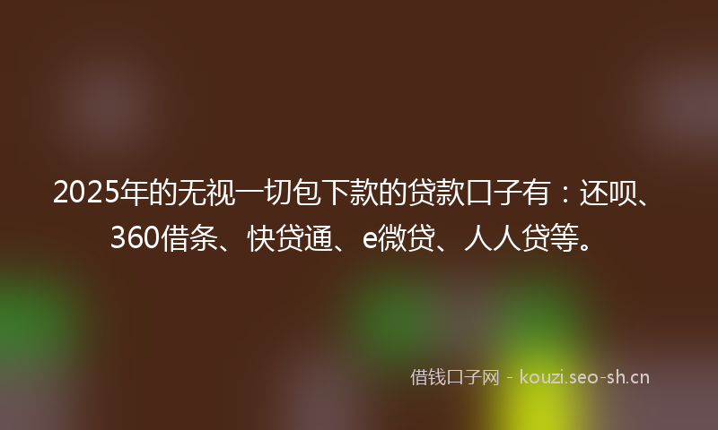 2025年的无视一切包下款的贷款口子有：还呗、360借条、快贷通、e微贷、人人贷等。