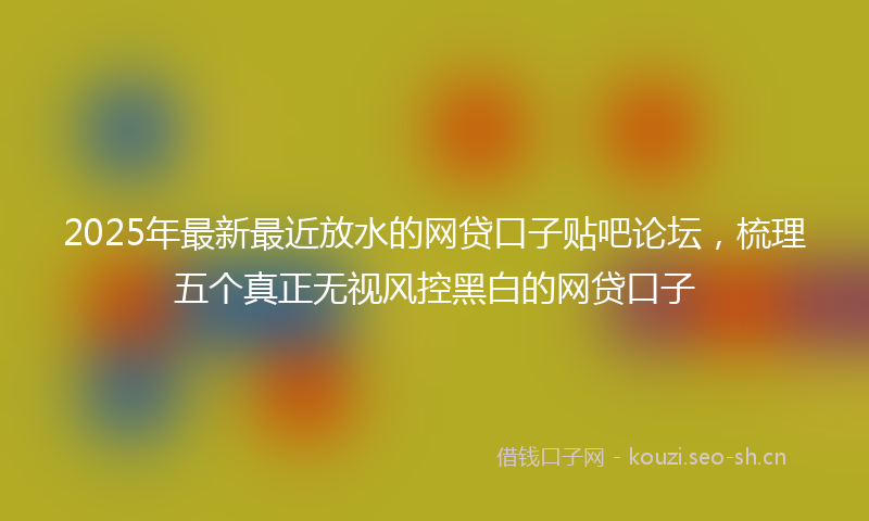 2025年最新最近放水的网贷口子贴吧论坛，梳理五个真正无视风控黑白的网贷口子