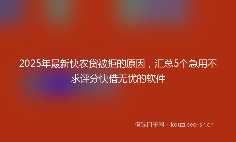 2025年最新快农贷被拒的原因，汇总5个急用不求评分快借无忧的软件