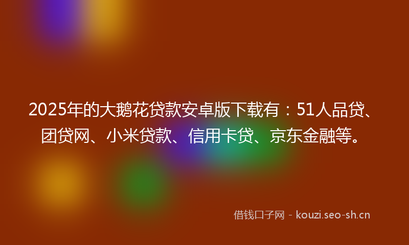 2025年的大鹅花贷款安卓版下载有：51人品贷、团贷网、小米贷款、信用卡贷、京东金融等。