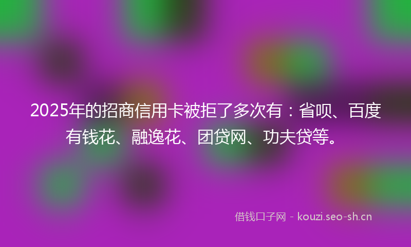 2025年的招商信用卡被拒了多次有：省呗、百度有钱花、融逸花、团贷网、功夫贷等。