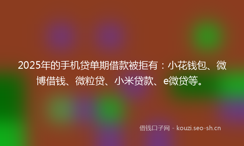 2025年的手机贷单期借款被拒有：小花钱包、微博借钱、微粒贷、小米贷款、e微贷等。