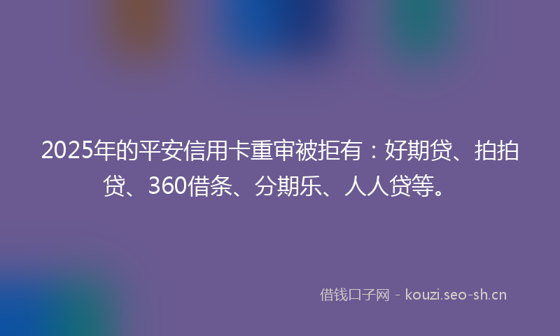 2025年的平安信用卡重审被拒有：好期贷、拍拍贷、360借条、分期乐、人人贷等。