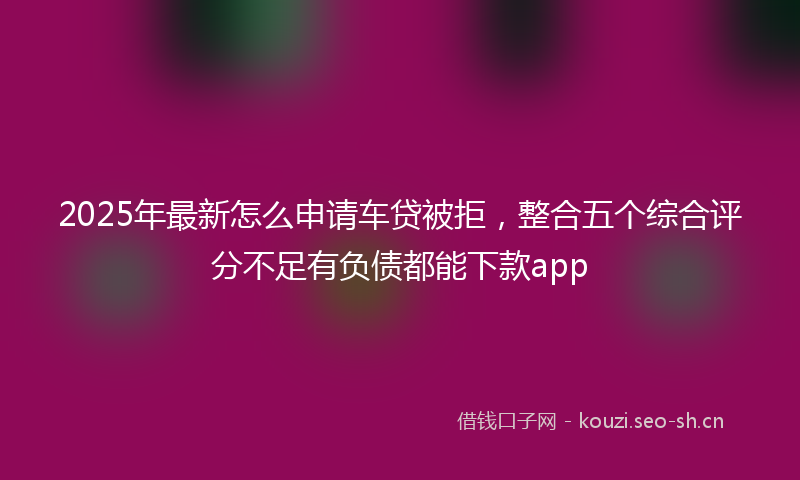2025年最新怎么申请车贷被拒，整合五个综合评分不足有负债都能下款app