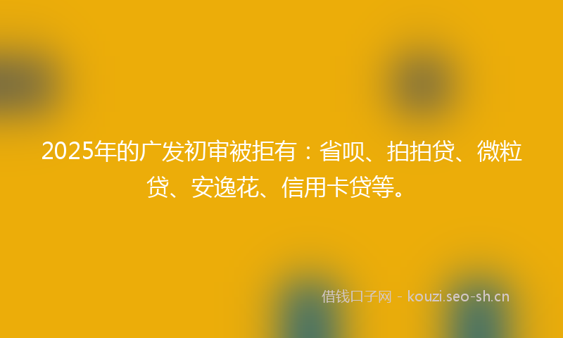 2025年的广发初审被拒有：省呗、拍拍贷、微粒贷、安逸花、信用卡贷等。