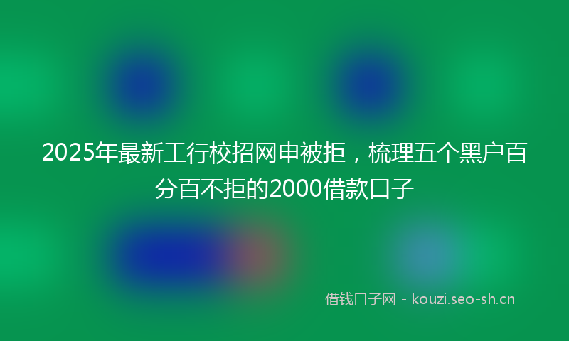 2025年最新工行校招网申被拒，梳理五个黑户百分百不拒的2000借款口子