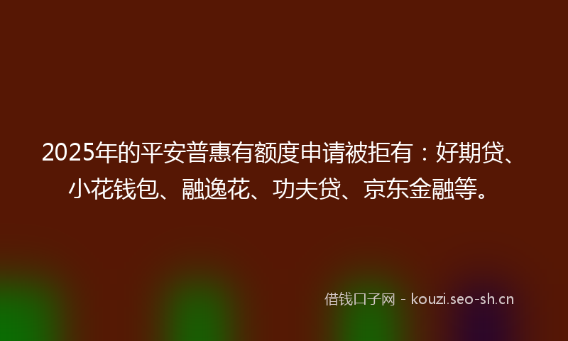 2025年的平安普惠有额度申请被拒有：好期贷、小花钱包、融逸花、功夫贷、京东金融等。