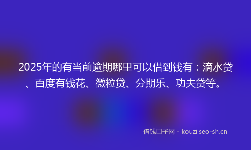 2025年的有当前逾期哪里可以借到钱有：滴水贷、百度有钱花、微粒贷、分期乐、功夫贷等。