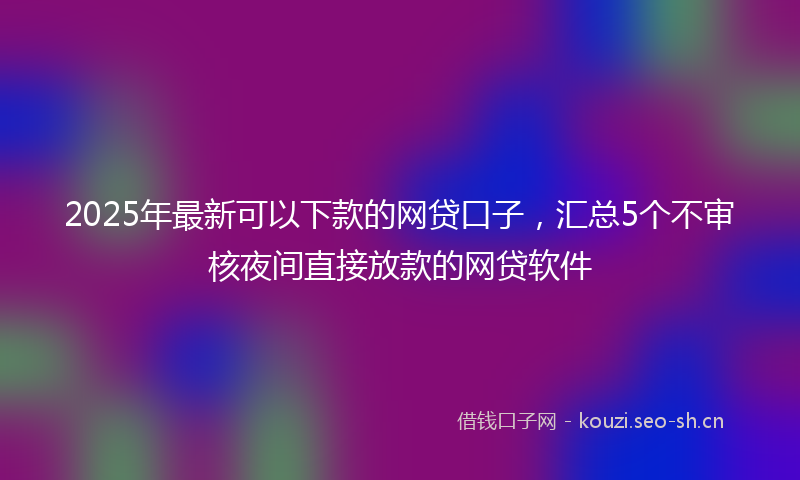 2025年最新可以下款的网贷口子，汇总5个不审核夜间直接放款的网贷软件