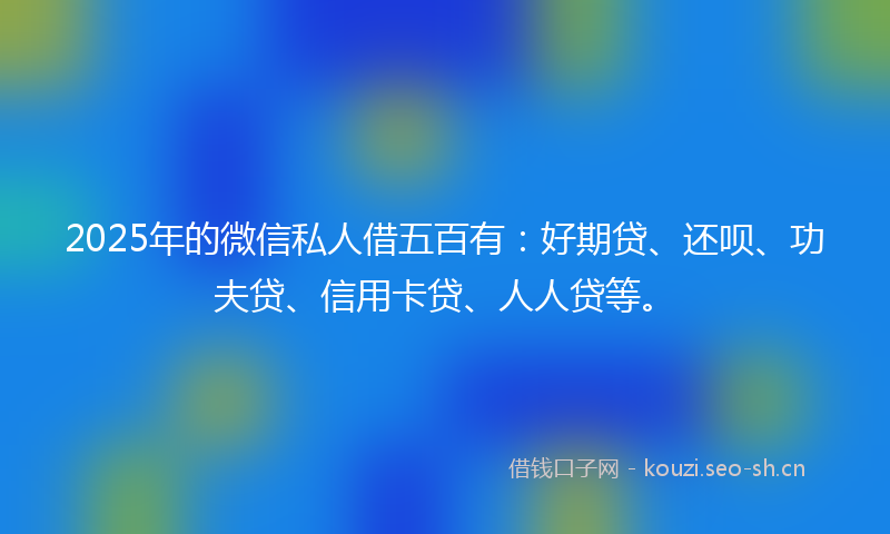 2025年的微信私人借五百有：好期贷、还呗、功夫贷、信用卡贷、人人贷等。