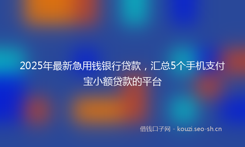 2025年最新急用钱银行贷款，汇总5个手机支付宝小额贷款的平台