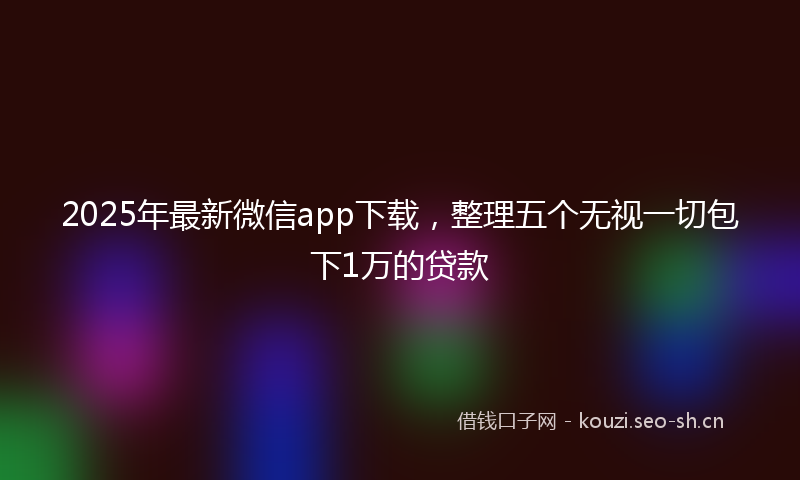 2025年最新微信app下载，整理五个无视一切包下1万的贷款