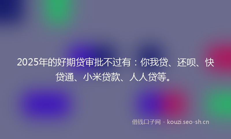 2025年的好期贷审批不过有：你我贷、还呗、快贷通、小米贷款、人人贷等。