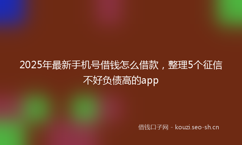 2025年最新手机号借钱怎么借款，整理5个征信不好负债高的app