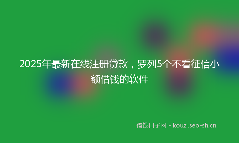 2025年最新在线注册贷款，罗列5个不看征信小额借钱的软件