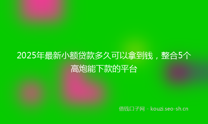 2025年最新小额贷款多久可以拿到钱，整合5个高炮能下款的平台