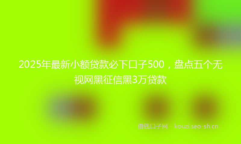 2025年最新小额贷款必下口子500，盘点五个无视网黑征信黑3万贷款