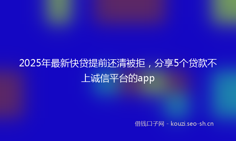2025年最新快贷提前还清被拒，分享5个贷款不上诚信平台的app