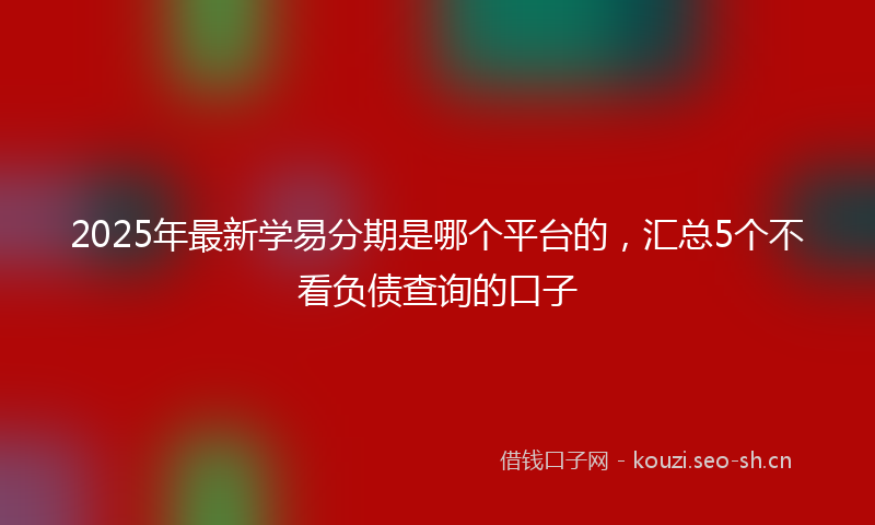 2025年最新学易分期是哪个平台的，汇总5个不看负债查询的口子