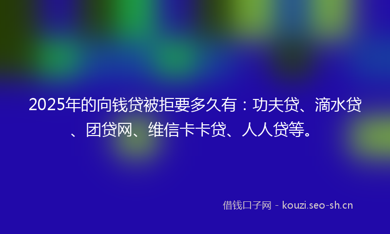 2025年的向钱贷被拒要多久有：功夫贷、滴水贷、团贷网、维信卡卡贷、人人贷等。