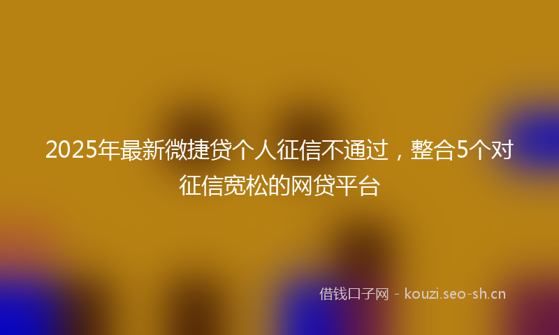 2025年最新微捷贷个人征信不通过，整合5个对征信宽松的网贷平台